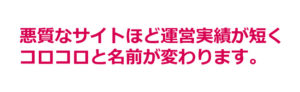 悪質なサイトほど運営実績が短く、コロコロと名前が変わります。